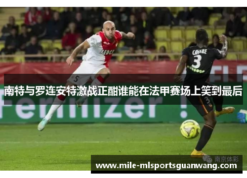 南特与罗连安特激战正酣谁能在法甲赛场上笑到最后